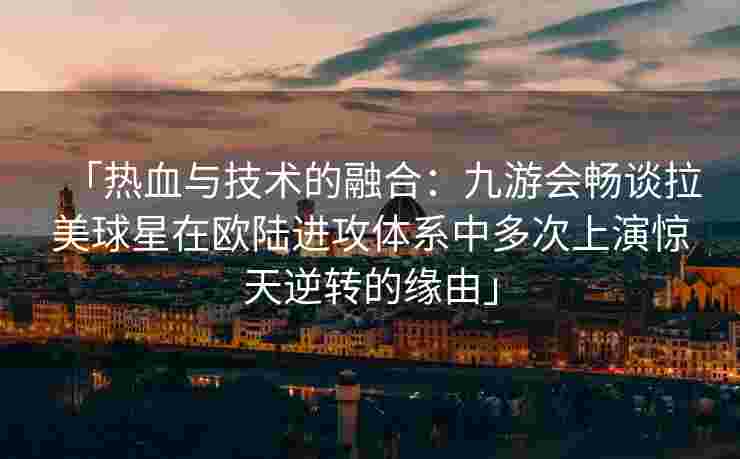 「热血与技术的融合：九游会畅谈拉美球星在欧陆进攻体系中多次上演惊天逆转的缘由」