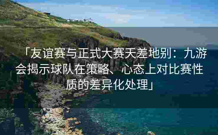「友谊赛与正式大赛天差地别：九游会揭示球队在策略、心态上对比赛性质的差异化处理」
