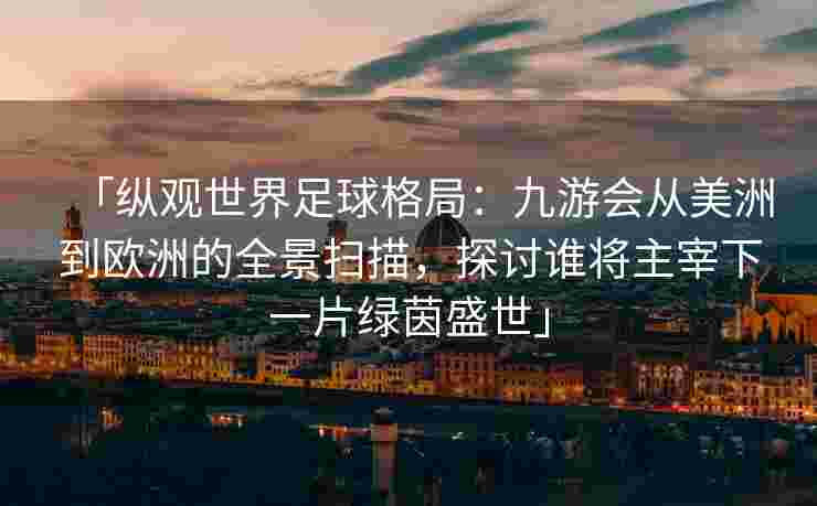 「纵观世界足球格局：九游会从美洲到欧洲的全景扫描，探讨谁将主宰下一片绿茵盛世」