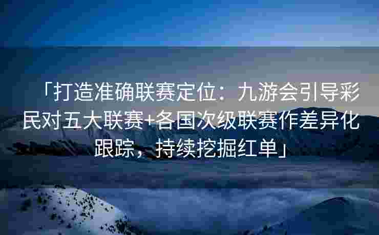 「打造准确联赛定位：九游会引导彩民对五大联赛+各国次级联赛作差异化跟踪，持续挖掘红单」