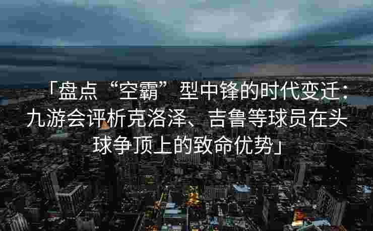 「盘点“空霸”型中锋的时代变迁：九游会评析克洛泽、吉鲁等球员在头球争顶上的致命优势」