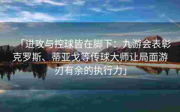「进攻与控球皆在脚下：九游会表彰克罗斯、蒂亚戈等传球大师让局面游刃有余的执行力」