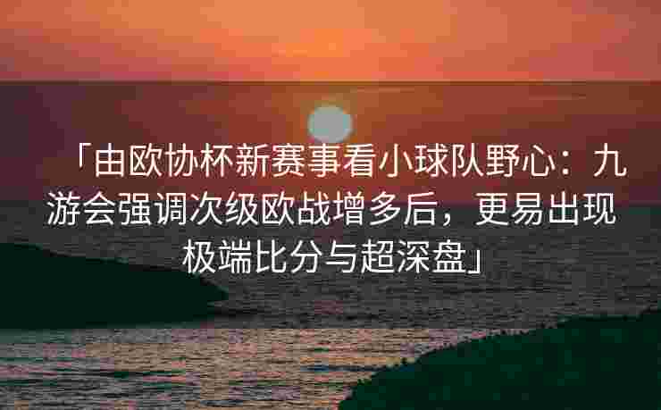 「由欧协杯新赛事看小球队野心：九游会强调次级欧战增多后，更易出现极端比分与超深盘」