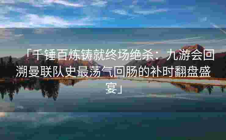 「千锤百炼铸就终场绝杀：九游会回溯曼联队史最荡气回肠的补时翻盘盛宴」