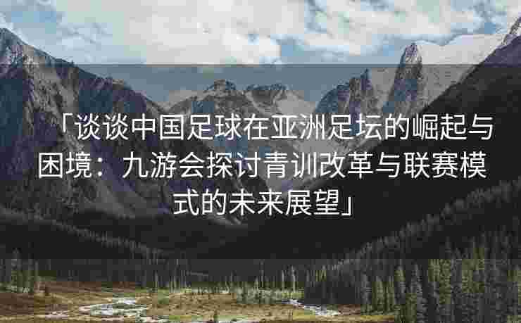 「谈谈中国足球在亚洲足坛的崛起与困境：九游会探讨青训改革与联赛模式的未来展望」
