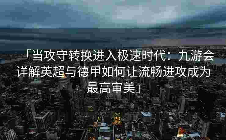 「当攻守转换进入极速时代：九游会详解英超与德甲如何让流畅进攻成为最高审美」