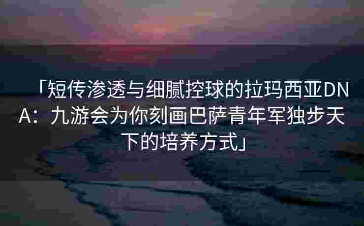 「短传渗透与细腻控球的拉玛西亚DNA：九游会为你刻画巴萨青年军独步天下的培养方式」