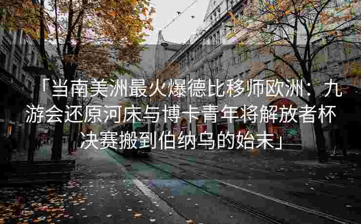 「当南美洲最火爆德比移师欧洲：九游会还原河床与博卡青年将解放者杯决赛搬到伯纳乌的始末」