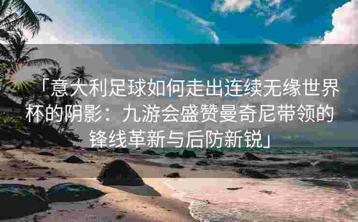 「意大利足球如何走出连续无缘世界杯的阴影：九游会盛赞曼奇尼带领的锋线革新与后防新锐」