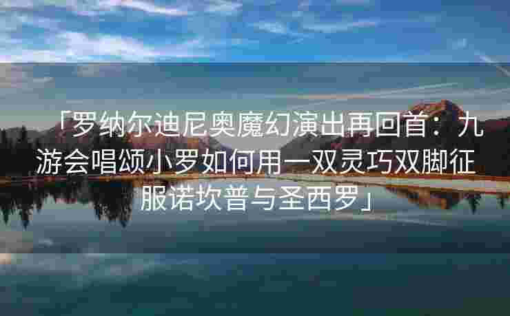 「罗纳尔迪尼奥魔幻演出再回首：九游会唱颂小罗如何用一双灵巧双脚征服诺坎普与圣西罗」