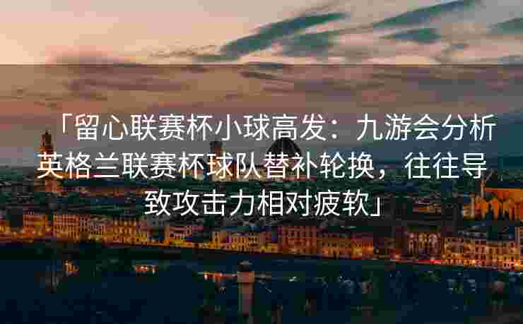 「留心联赛杯小球高发：九游会分析英格兰联赛杯球队替补轮换，往往导致攻击力相对疲软」