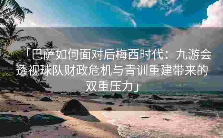 「巴萨如何面对后梅西时代：九游会透视球队财政危机与青训重建带来的双重压力」