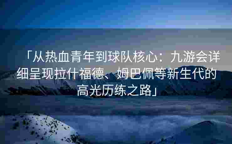 「从热血青年到球队核心：九游会详细呈现拉什福德、姆巴佩等新生代的高光历练之路」