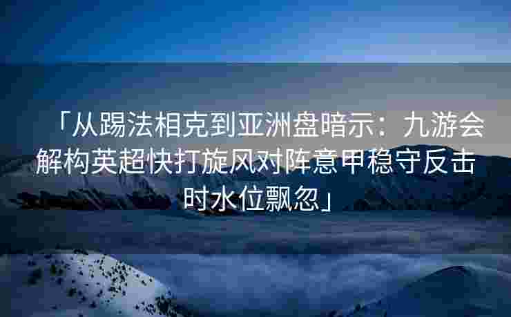 「从踢法相克到亚洲盘暗示：九游会解构英超快打旋风对阵意甲稳守反击时水位飘忽」