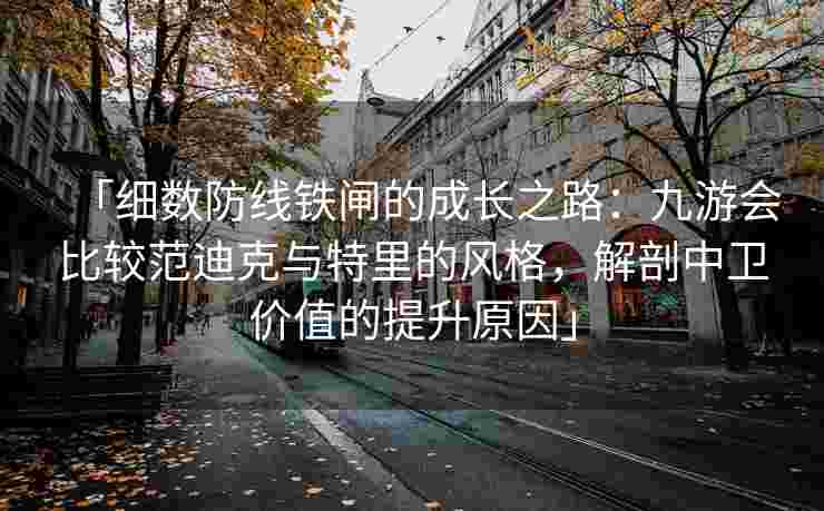 「细数防线铁闸的成长之路：九游会比较范迪克与特里的风格，解剖中卫价值的提升原因」