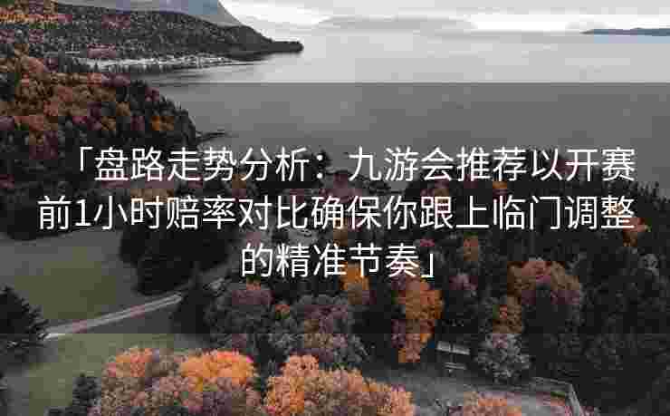 「盘路走势分析：九游会推荐以开赛前1小时赔率对比确保你跟上临门调整的精准节奏」