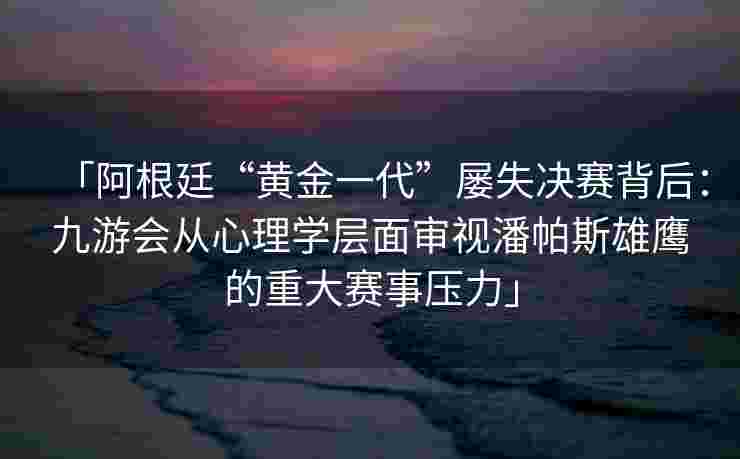 「阿根廷“黄金一代”屡失决赛背后：九游会从心理学层面审视潘帕斯雄鹰的重大赛事压力」