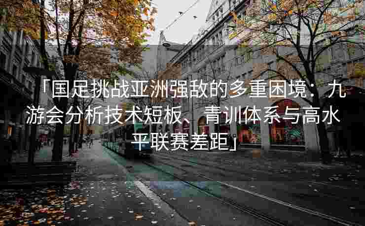 「国足挑战亚洲强敌的多重困境：九游会分析技术短板、青训体系与高水平联赛差距」