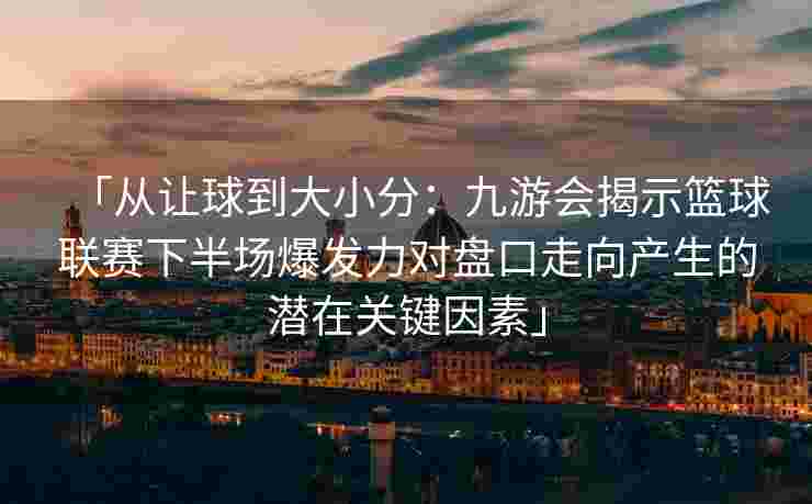 「从让球到大小分：九游会揭示篮球联赛下半场爆发力对盘口走向产生的潜在关键因素」