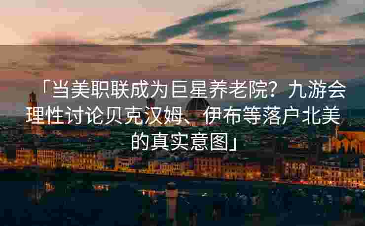 「当美职联成为巨星养老院？九游会理性讨论贝克汉姆、伊布等落户北美的真实意图」