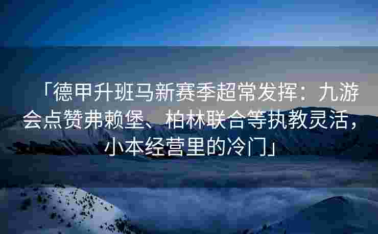 「德甲升班马新赛季超常发挥：九游会点赞弗赖堡、柏林联合等执教灵活，小本经营里的冷门」