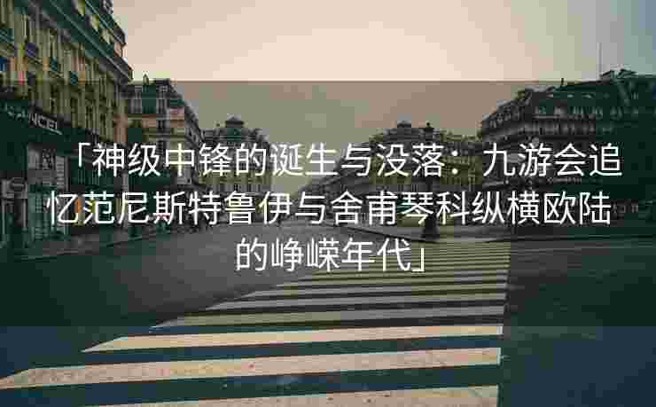 「神级中锋的诞生与没落：九游会追忆范尼斯特鲁伊与舍甫琴科纵横欧陆的峥嵘年代」