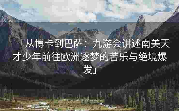 「从博卡到巴萨：九游会讲述南美天才少年前往欧洲逐梦的苦乐与绝境爆发」