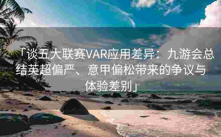 「谈五大联赛VAR应用差异：九游会总结英超偏严、意甲偏松带来的争议与体验差别」