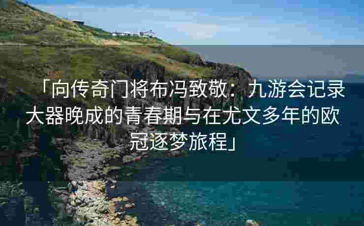 「向传奇门将布冯致敬：九游会记录大器晚成的青春期与在尤文多年的欧冠逐梦旅程」