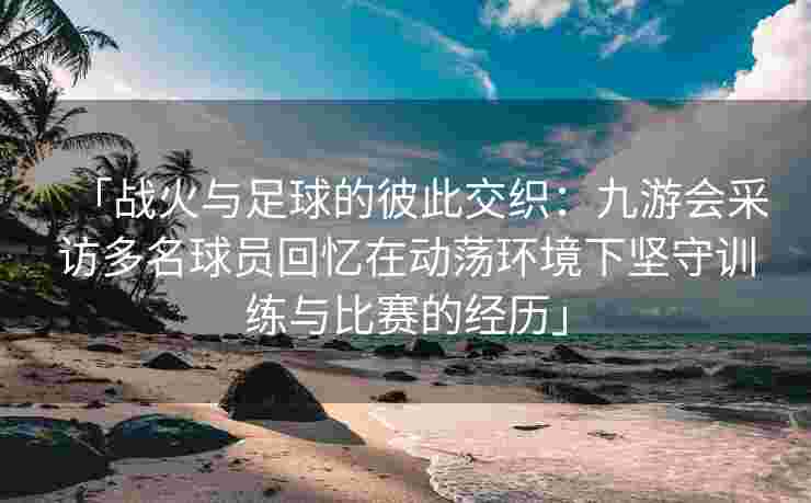 「战火与足球的彼此交织：九游会采访多名球员回忆在动荡环境下坚守训练与比赛的经历」