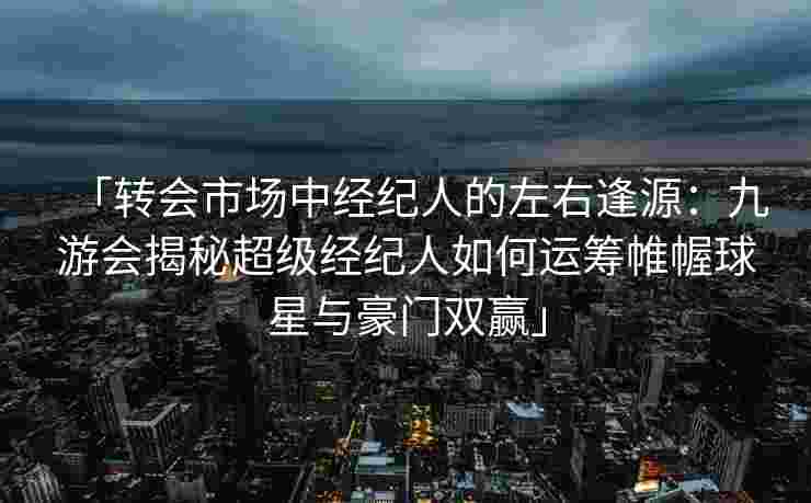 「转会市场中经纪人的左右逢源：九游会揭秘超级经纪人如何运筹帷幄球星与豪门双赢」